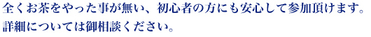 全くお茶をやった事が無い、初心者の方にも安心して参加頂けます。詳細については御相談ください。