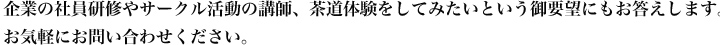 企業の社員研修やサークル活動の講師、茶道体験をしてみたいというご要望にもお答えします。お気軽にお問い合わせください。