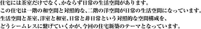 住宅には茶室だけでなく、かならず日常の生活空間があります。この住宅は一階の和空間と対照的な、二階の洋空間が日常の生活空間になっています。生活空間と茶室、洋室と和室、日常と非日常という対照的な空間構成を、どうシームレスに繋げていくかが、今回の住宅新築のテーマとなっています。